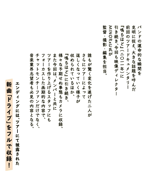 バンドの運命的な瞬間を克明に捉え、大きな話題を呼んだ
前回のツアードキュメンタリー『鳴るほど』（2011年）に引き続き、
今回も映像ディレクターMINORxU氏が監督・撮影・編集を担当。
誰もが驚く変化を遂げた2人がさらにツアーによって逞しくなっていく様子が収められているほか、
『鳴るほど』に引き続き、様々な予期せぬ事態もカメラに収録。 
また今回は、メンバーと共にツアーを作り上げるスタッフにもフォーカスした画期的な内容で、
チャットモンチーファンだけでなく、音楽業界志望者も必見の内容となる。 
エンディングには、ツアーにて披露された新曲 「ドライブ」をフルで収録！